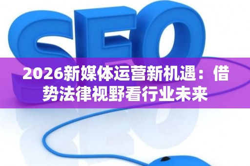 2026新媒体运营新机遇：借势法律视野看行业未来