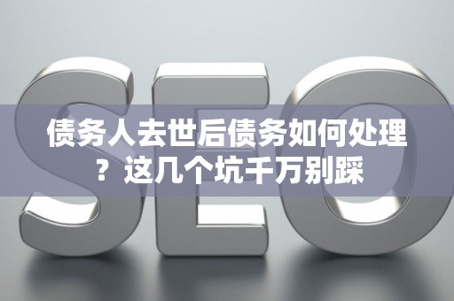 债务人去世后债务如何处理？这几个坑千万别踩
